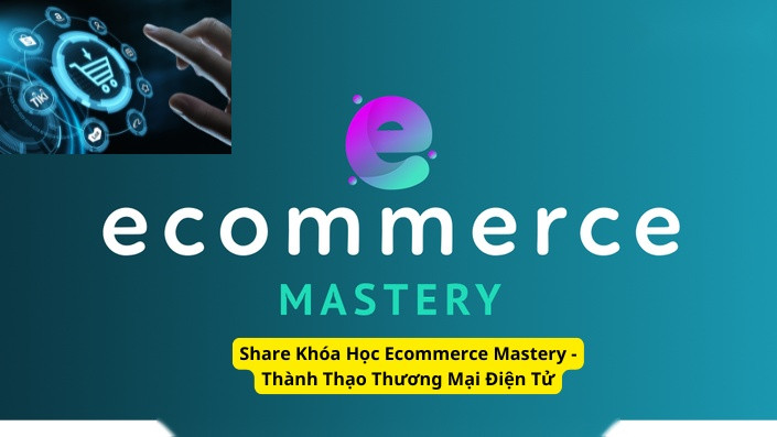 Share Khóa Học Ecommerce Mastery - Thành Thạo Thương Mại Điện Tử